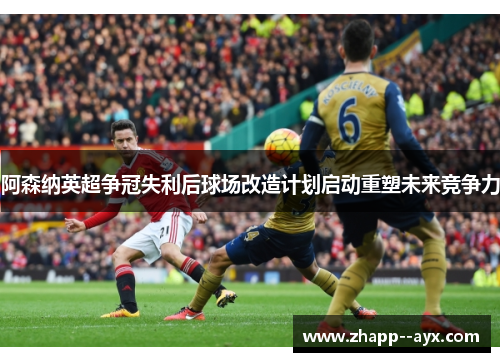 阿森纳英超争冠失利后球场改造计划启动重塑未来竞争力