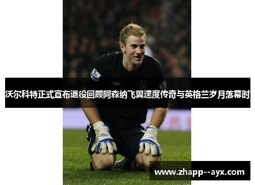 沃尔科特正式宣布退役回顾阿森纳飞翼速度传奇与英格兰岁月落幕时